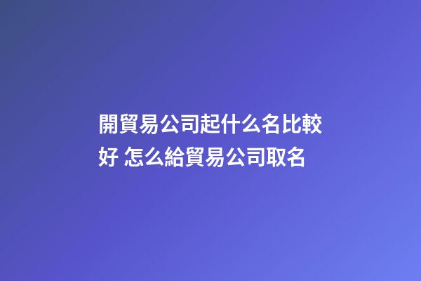 開貿易公司起什么名比較好 怎么給貿易公司取名-第1張-公司起名-玄機派